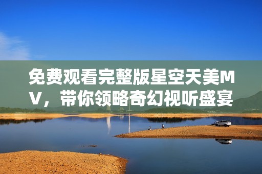 免費觀看完整版星空天美MV，帶你領(lǐng)略奇幻視聽盛宴