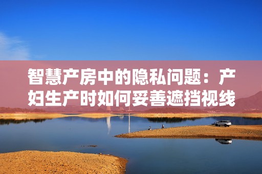 智慧產(chǎn)房中的隱私問題：產(chǎn)婦生產(chǎn)時如何妥善遮擋視線