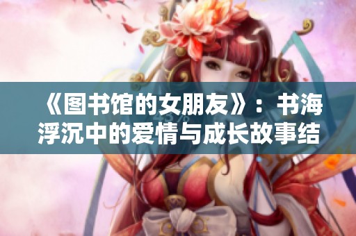 《圖書館的女朋友》：書海浮沉中的愛情與成長故事結(jié)局探索