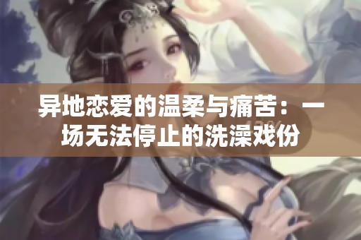 異地戀愛的溫柔與痛苦：一場(chǎng)無(wú)法停止的洗澡戲份
