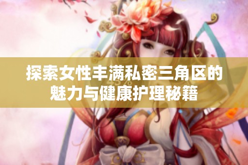 探索女性豐滿私密三角區(qū)的魅力與健康護理秘籍