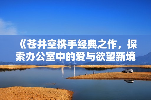 《蒼井空攜手經(jīng)典之作，探索辦公室中的愛(ài)與欲望新境界》