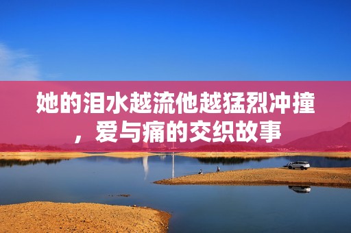 她的淚水越流他越猛烈沖撞，愛與痛的交織故事