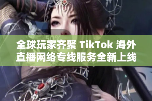 全球玩家齊聚 TikTok 海外直播網(wǎng)絡專線服務全新上線