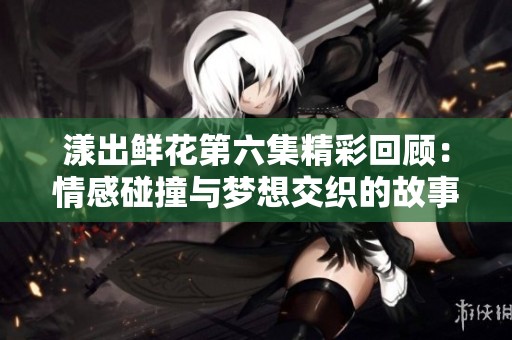 漾出鮮花第六集精彩回顧：情感碰撞與夢(mèng)想交織的故事