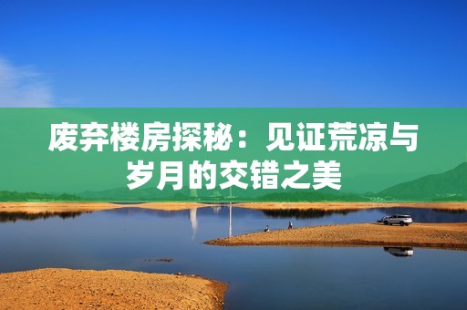 廢棄樓房探秘：見證荒涼與歲月的交錯之美