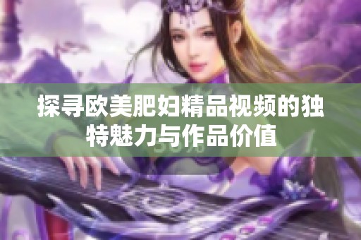 探尋歐美肥婦精品視頻的獨(dú)特魅力與作品價(jià)值