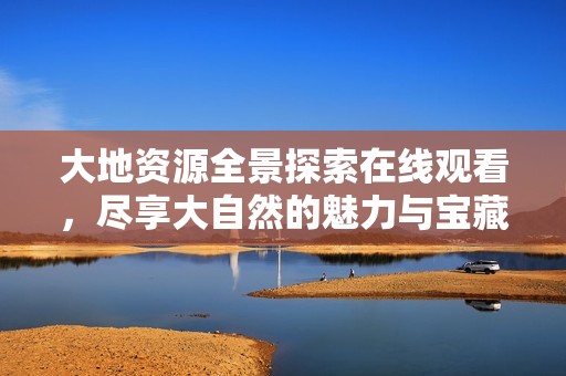 大地資源全景探索在線觀看，盡享大自然的魅力與寶藏