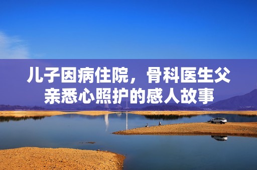 兒子因病住院，骨科醫(yī)生父親悉心照護的感人故事