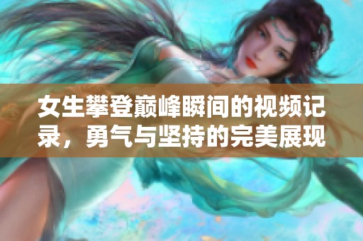 女生攀登巔峰瞬間的視頻記錄，勇氣與堅持的完美展現(xiàn)