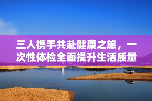 三人攜手共赴健康之旅，一次性體檢全面提升生活質(zhì)量