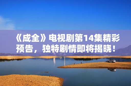 《成全》電視劇第14集精彩預(yù)告，獨(dú)特劇情即將揭曉！
