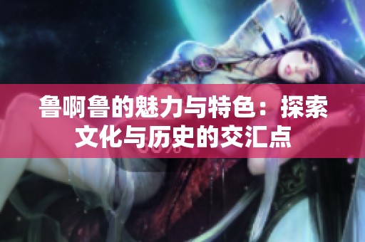 魯啊魯?shù)镊攘εc特色：探索文化與歷史的交匯點(diǎn)