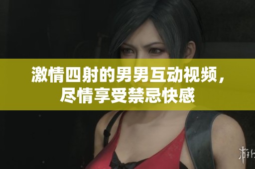 激情四射的男男互動視頻，盡情享受禁忌快感