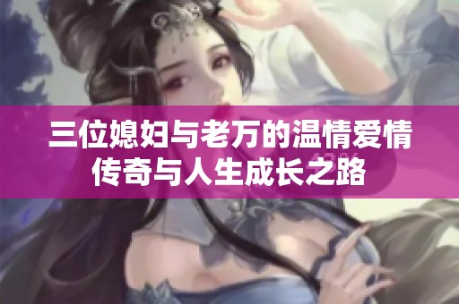 三位媳婦與老萬(wàn)的溫情愛(ài)情傳奇與人生成長(zhǎng)之路