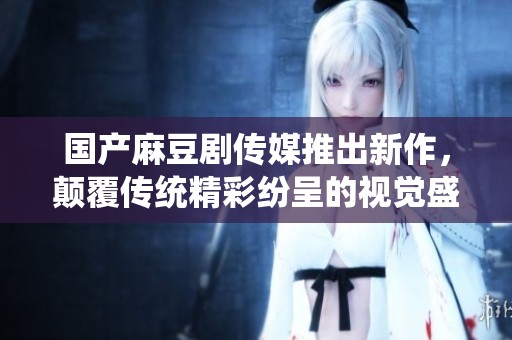 國產(chǎn)麻豆劇傳媒推出新作，顛覆傳統(tǒng)精彩紛呈的視覺盛宴