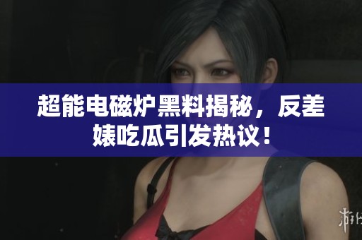超能電磁爐黑料揭秘，反差婊吃瓜引發(fā)熱議！