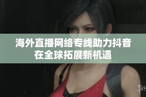 海外直播網(wǎng)絡(luò)專線助力抖音在全球拓展新機遇