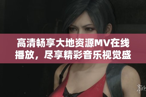 高清暢享大地資源MV在線播放，盡享精彩音樂視覺盛宴