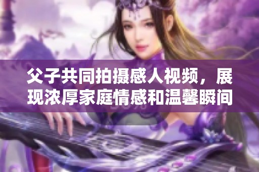 父子共同拍攝感人視頻，展現(xiàn)濃厚家庭情感和溫馨瞬間
