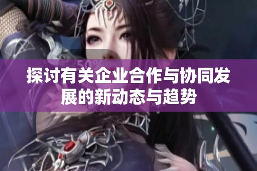 探討有關(guān)企業(yè)合作與協(xié)同發(fā)展的新動(dòng)態(tài)與趨勢(shì)
