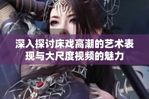 深入探討床戲高潮的藝術(shù)表現(xiàn)與大尺度視頻的魅力