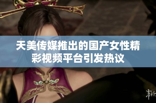 天美傳媒推出的國(guó)產(chǎn)女性精彩視頻平臺(tái)引發(fā)熱議