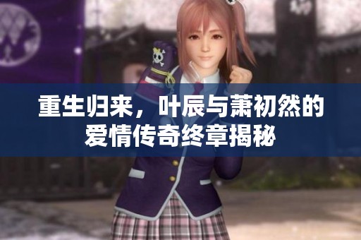 重生歸來，葉辰與蕭初然的愛情傳奇終章揭秘