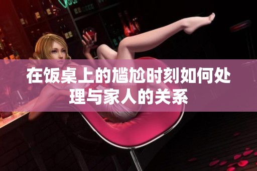 在飯桌上的尷尬時(shí)刻如何處理與家人的關(guān)系