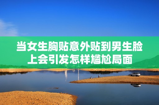 當(dāng)女生胸貼意外貼到男生臉上會(huì)引發(fā)怎樣尷尬局面