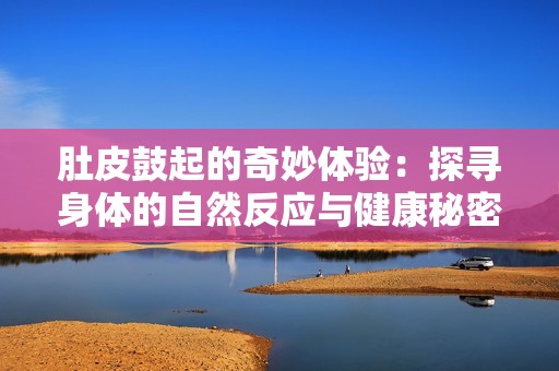 肚皮鼓起的奇妙體驗：探尋身體的自然反應(yīng)與健康秘密