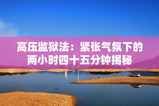 高壓監(jiān)獄法：緊張氣氛下的兩小時四十五分鐘揭秘