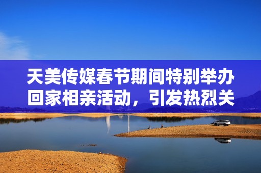 天美傳媒春節(jié)期間特別舉辦回家相親活動(dòng)，引發(fā)熱烈關(guān)注
