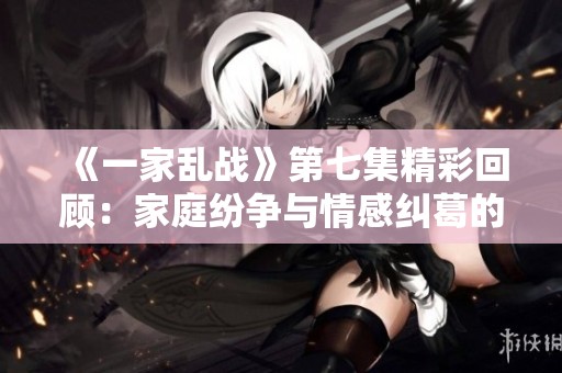 《一家亂戰(zhàn)》第七集精彩回顧：家庭紛爭(zhēng)與情感糾葛的開(kāi)端