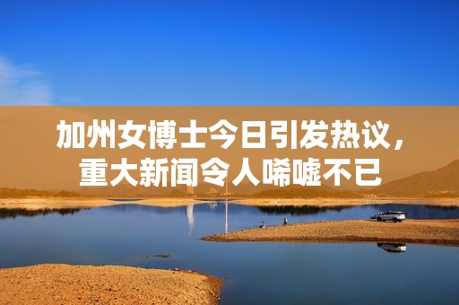 加州女博士今日引發(fā)熱議，重大新聞令人唏噓不已
