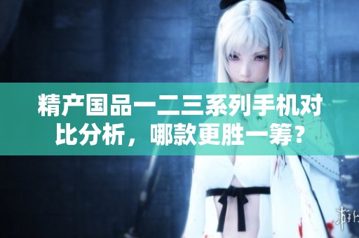 精產(chǎn)國品一二三系列手機對比分析，哪款更勝一籌？