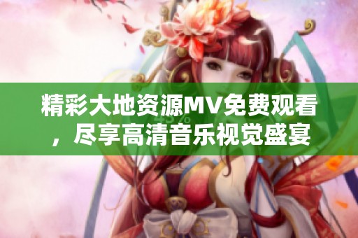 精彩大地資源MV免費(fèi)觀看，盡享高清音樂(lè)視覺(jué)盛宴