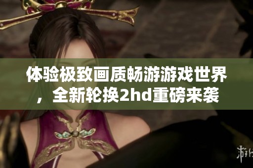 體驗(yàn)極致畫質(zhì)暢游游戲世界，全新輪換2hd重磅來(lái)襲