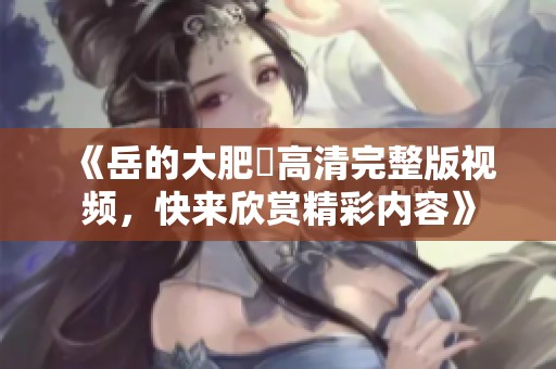 《岳的大肥坹高清完整版視頻，快來欣賞精彩內(nèi)容》