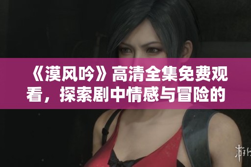 《漠風(fēng)吟》高清全集免費(fèi)觀看，探索劇中情感與冒險(xiǎn)的精彩旅程