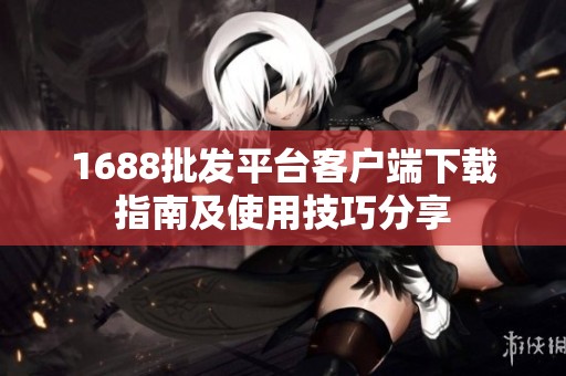 1688批發(fā)平臺客戶端下載指南及使用技巧分享