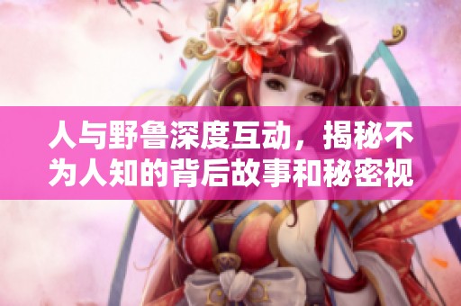 人與野魯深度互動，揭秘不為人知的背后故事和秘密視頻