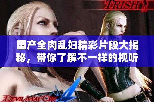 國產(chǎn)全肉亂婦精彩片段大揭秘，帶你了解不一樣的視聽體驗(yàn)