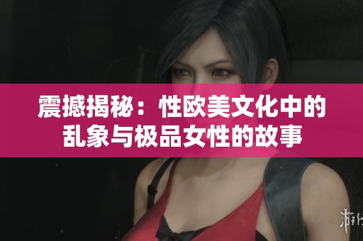 震撼揭秘：性歐美文化中的亂象與極品女性的故事