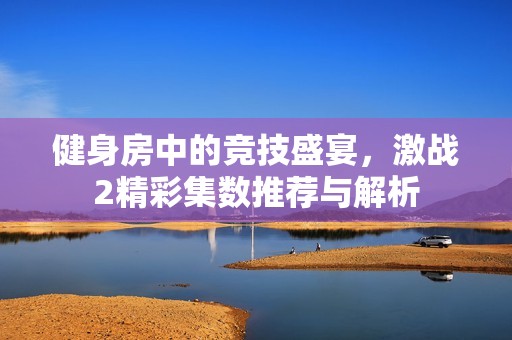 健身房中的競(jìng)技盛宴,激戰(zhàn)2精彩集數(shù)推薦與解析 健身房中的競(jìng)技盛宴,激戰(zhàn)2精彩集數(shù)推薦與解析