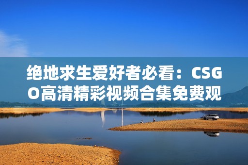 絕地求生愛好者必看：CSGO高清精彩視頻合集免費(fèi)觀看
