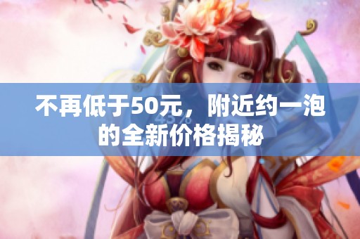不再低于50元，附近約一泡的全新價(jià)格揭秘