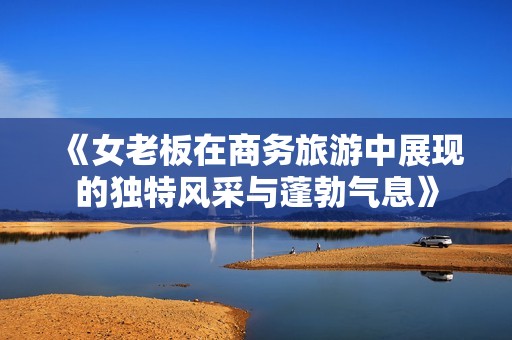 《女老板在商務旅游中展現(xiàn)的獨特風采與蓬勃氣息》