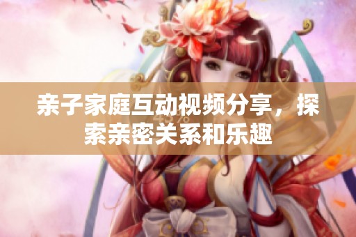 親子家庭互動視頻分享，探索親密關(guān)系和樂趣