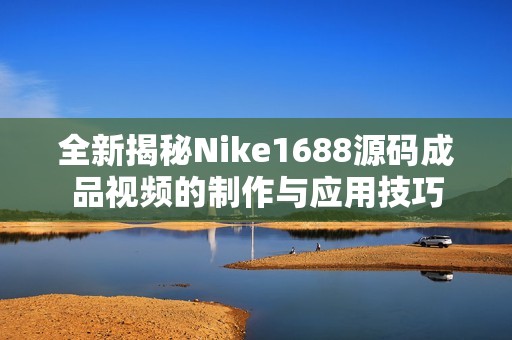 全新揭秘Nike1688源碼成品視頻的制作與應用技巧